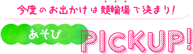 今度のお出かけは競輪場で決まり!あそびPICKUP!