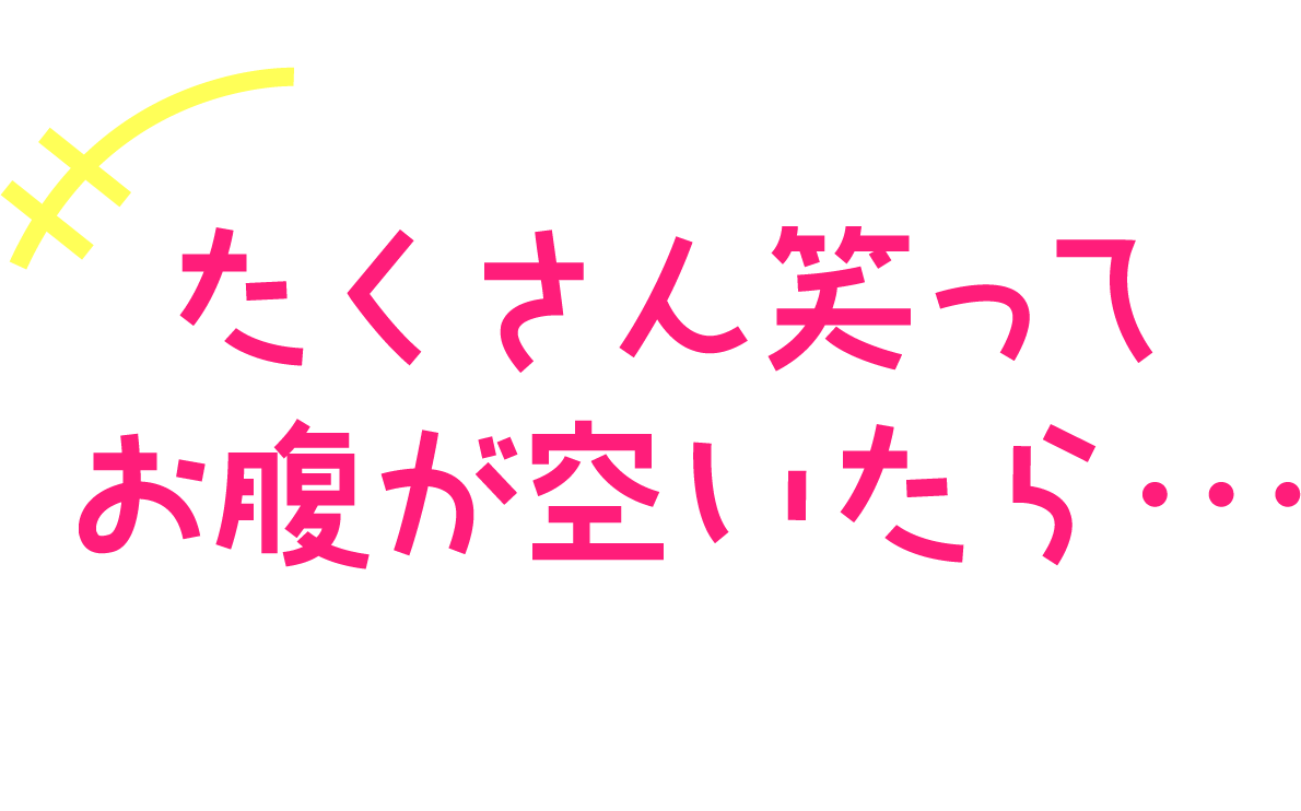 たくさん笑ってお腹が空いたら